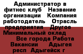 Администратор в фитнес-клуб › Название организации ­ Компания-работодатель › Отрасль предприятия ­ Другое › Минимальный оклад ­ 18 000 - Все города Работа » Вакансии   . Адыгея респ.,Адыгейск г.